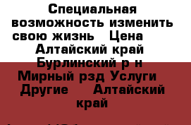  Специальная возможность изменить свою жизнь › Цена ­ 1 - Алтайский край, Бурлинский р-н, Мирный рзд Услуги » Другие   . Алтайский край